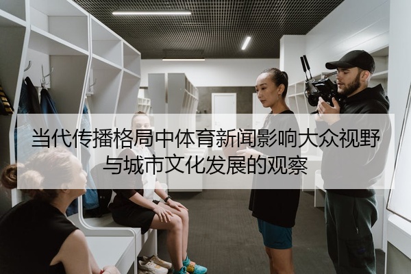 当代传播格局中体育新闻影响大众视野与城市文化发展的观察