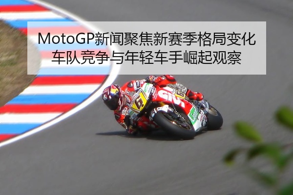 MotoGP新闻聚焦新赛季格局变化车队竞争与年轻车手崛起观察