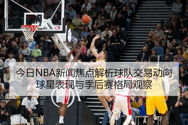 今日NBA新闻焦点解析球队交易动向球星表现与季后赛格局观察