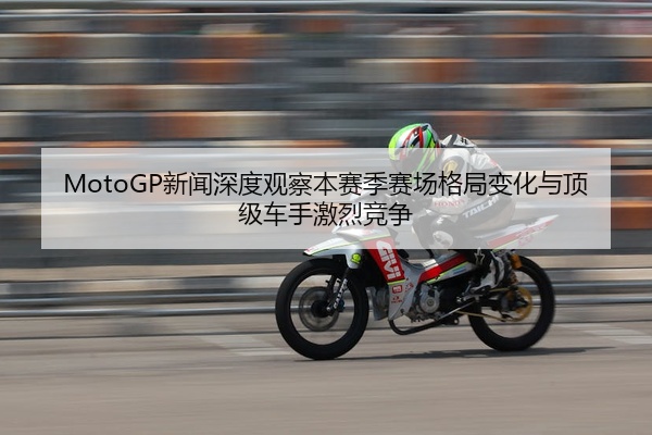 MotoGP新闻深度观察本赛季赛场格局变化与顶级车手激烈竞争