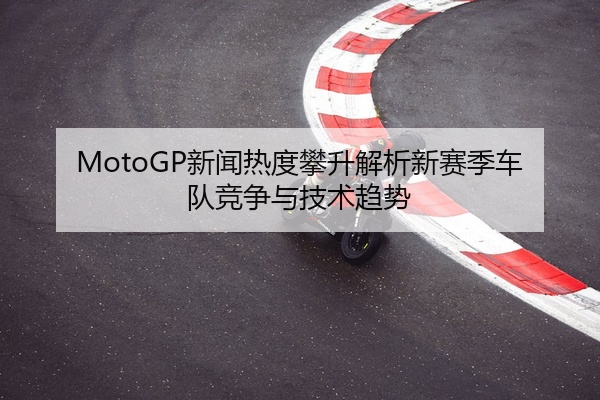 MotoGP新闻热度攀升解析新赛季车队竞争与技术趋势