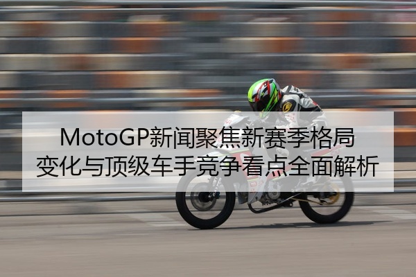 MotoGP新闻聚焦新赛季格局变化与顶级车手竞争看点全面解析