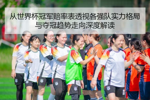 从世界杯冠军赔率表透视各强队实力格局与夺冠趋势走向深度解读