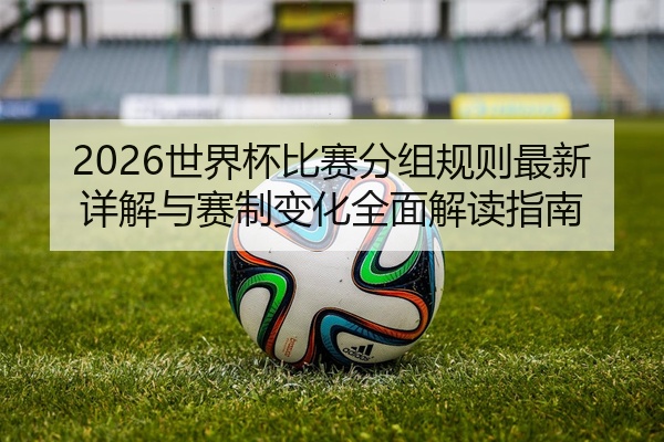 2026世界杯比赛分组规则最新详解与赛制变化全面解读指南