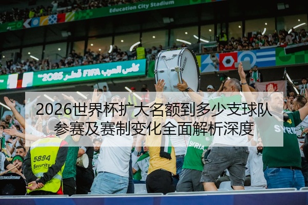 2026世界杯扩大名额到多少支球队参赛及赛制变化全面解析深度