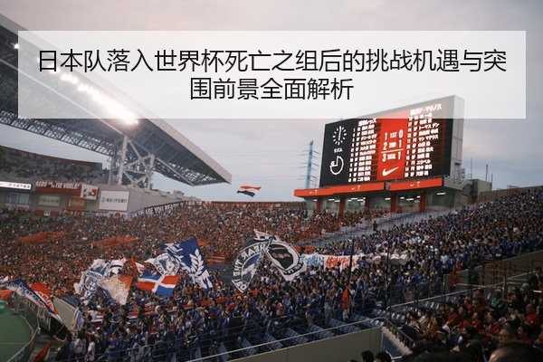 日本队落入世界杯死亡之组后的挑战机遇与突围前景全面解析