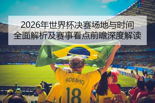 2026年世界杯决赛场地与时间全面解析及赛事看点前瞻深度解读