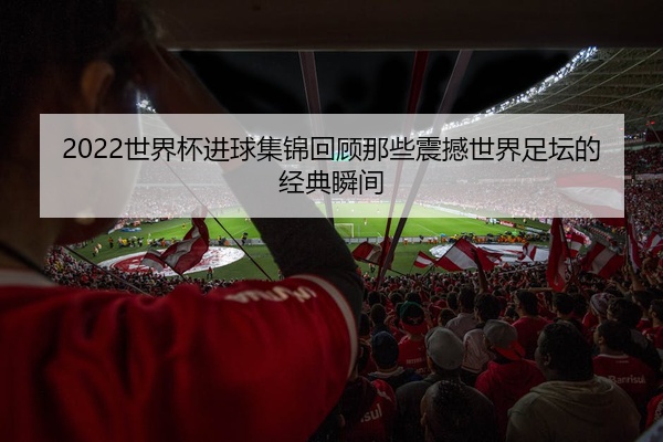 2022世界杯进球集锦回顾那些震撼世界足坛的经典瞬间