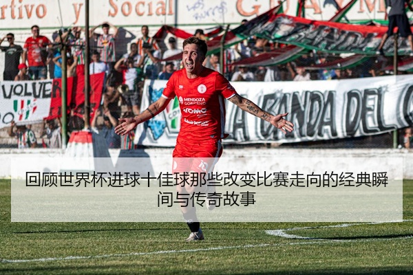 回顾世界杯进球十佳球那些改变比赛走向的经典瞬间与传奇故事