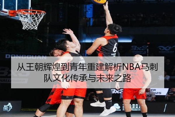 从王朝辉煌到青年重建解析NBA马刺队文化传承与未来之路