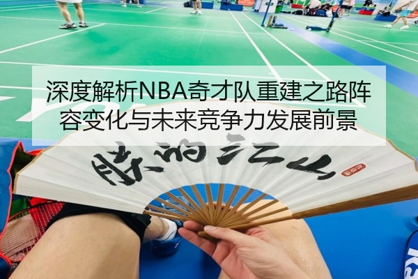 深度解析NBA奇才队重建之路阵容变化与未来竞争力发展前景
