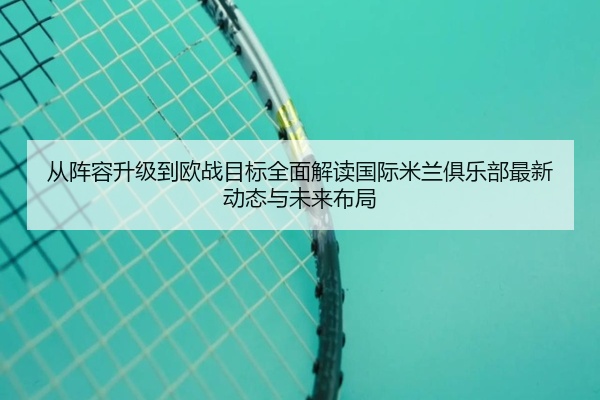 从阵容升级到欧战目标全面解读国际米兰俱乐部最新动态与未来布局