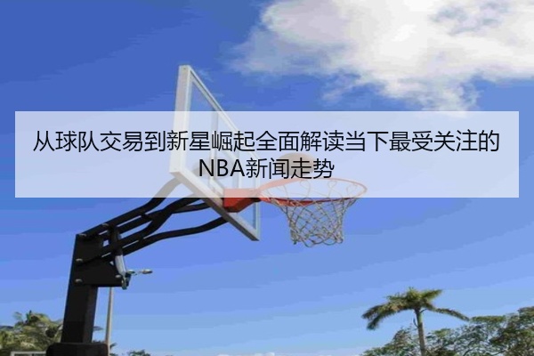 从球队交易到新星崛起全面解读当下最受关注的NBA新闻走势
