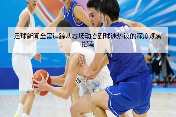 足球新闻全景追踪从赛场动态到球迷热议的深度观察指南