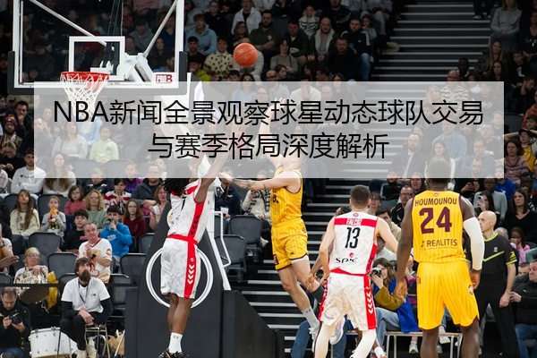 NBA新闻全景观察球星动态球队交易与赛季格局深度解析