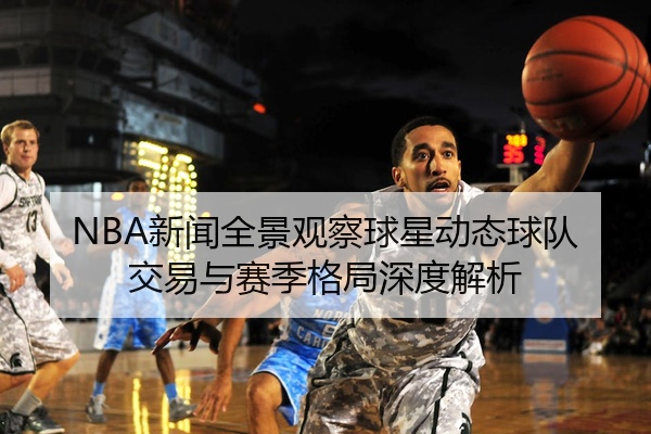 NBA新闻全景观察球星动态球队交易与赛季格局深度解析