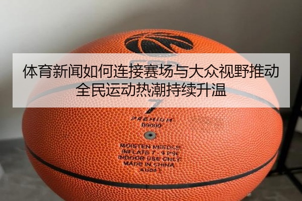 体育新闻如何连接赛场与大众视野推动全民运动热潮持续升温