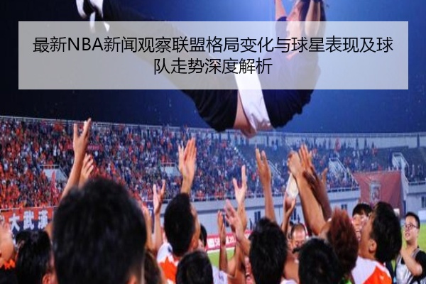 最新NBA新闻观察联盟格局变化与球星表现及球队走势深度解析