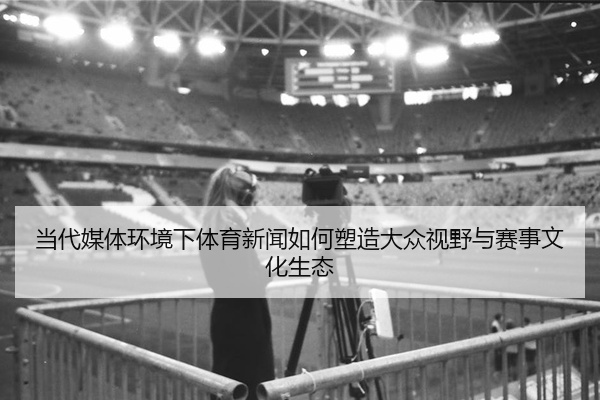 当代媒体环境下体育新闻如何塑造大众视野与赛事文化生态