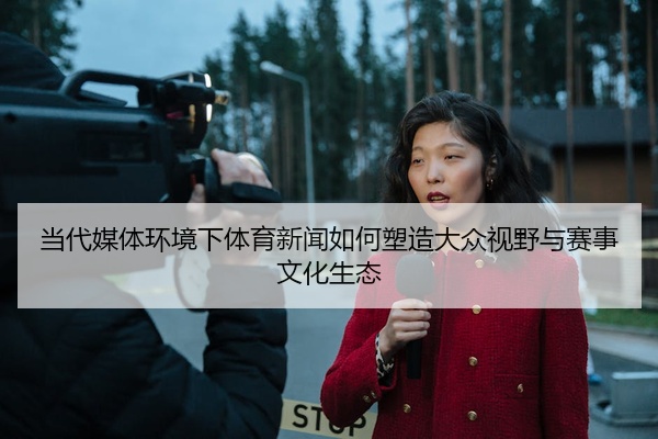 当代媒体环境下体育新闻如何塑造大众视野与赛事文化生态