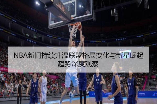NBA新闻持续升温联盟格局变化与新星崛起趋势深度观察