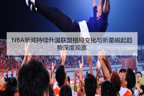 NBA新闻持续升温联盟格局变化与新星崛起趋势深度观察