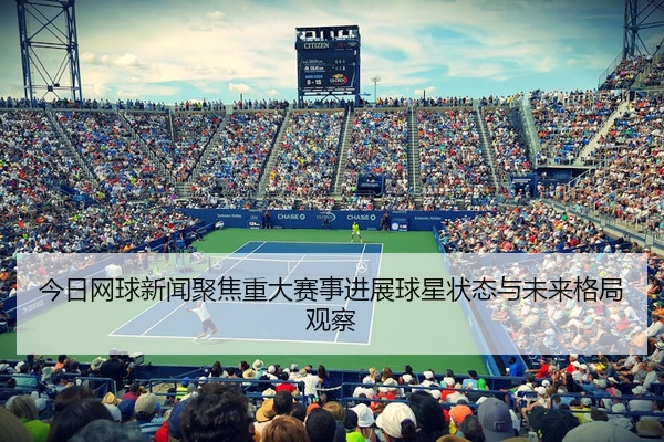 今日网球新闻聚焦重大赛事进展球星状态与未来格局观察