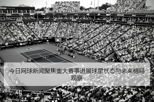 今日网球新闻聚焦重大赛事进展球星状态与未来格局观察