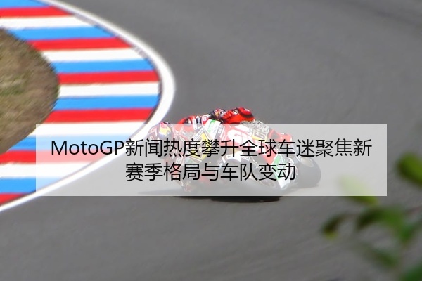 MotoGP新闻热度攀升全球车迷聚焦新赛季格局与车队变动