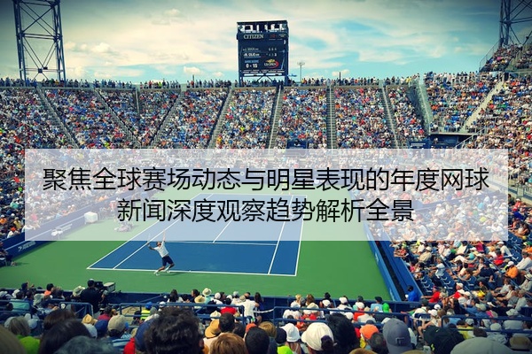 聚焦全球赛场动态与明星表现的年度网球新闻深度观察趋势解析全景
