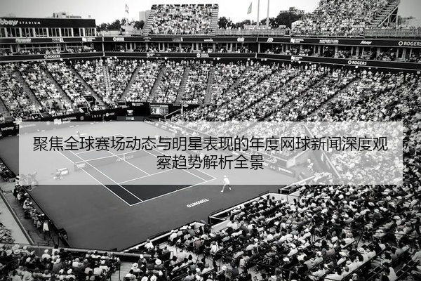 聚焦全球赛场动态与明星表现的年度网球新闻深度观察趋势解析全景