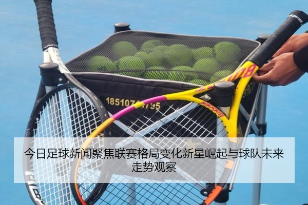 今日足球新闻聚焦联赛格局变化新星崛起与球队未来走势观察