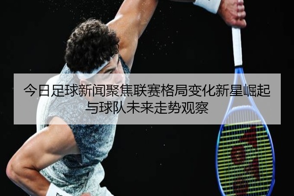 今日足球新闻聚焦联赛格局变化新星崛起与球队未来走势观察