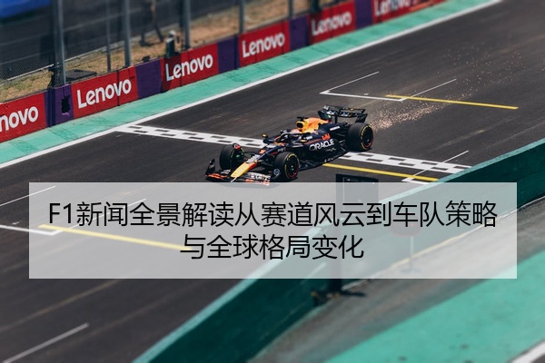 F1新闻全景解读从赛道风云到车队策略与全球格局变化