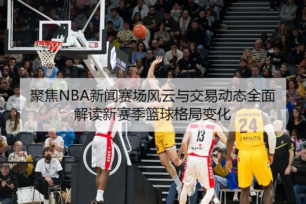 聚焦NBA新闻赛场风云与交易动态全面解读新赛季篮球格局变化