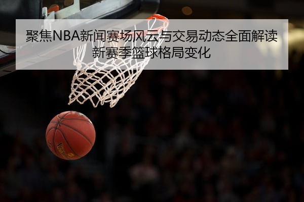 聚焦NBA新闻赛场风云与交易动态全面解读新赛季篮球格局变化