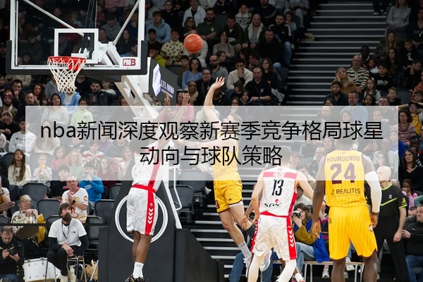 nba新闻深度观察新赛季竞争格局球星动向与球队策略