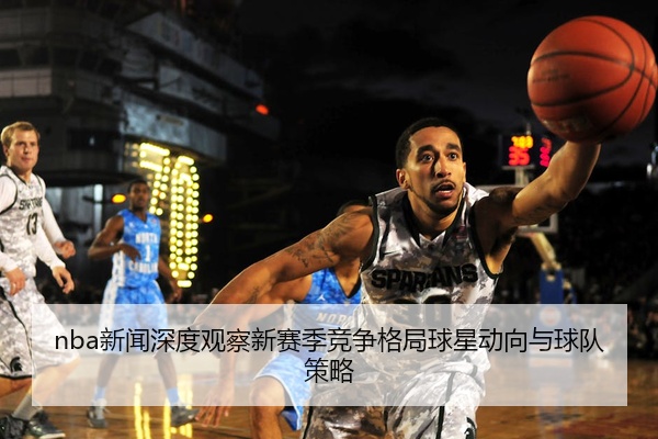 nba新闻深度观察新赛季竞争格局球星动向与球队策略