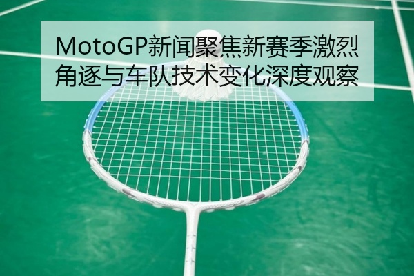 MotoGP新闻聚焦新赛季激烈角逐与车队技术变化深度观察